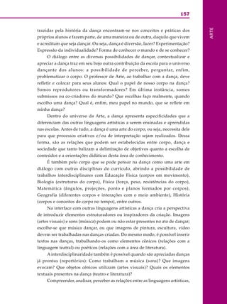 157
ARTE
trazidas pela história da dança encontram-se nos conceitos e práticas dos
próprios alunos e fazem parte, de uma maneira ou de outra, daquilo que vivem
e acreditam que seja dançar. Ou seja, dança é diversão, lazer? Experimentação?
Expressão da individualidade? Forma de conhecer o mundo e de se conhecer?
O diálogo entre as diversas possibilidades de dançar, contextualizar e
apreciar a dança traz em seu bojo outra contribuição da escola para o universo
dançante dos alunos: a possibilidade de perceber, perguntar, enfim,
problematizar o corpo. O professor de Arte, ao trabalhar com a dança, deve
refletir e colocar para seus alunos: Qual o papel de nosso corpo na dança?
Somos reprodutores ou transformadores? Em última instância, somos
submissos ou co-criadores do mundo? Que escolhas faço realmente, quando
escolho uma dança? Qual é, enfim, meu papel no mundo, que se reflete em
minha dança?
Dentro do universo da Arte, a dança apresenta especificidades que a
diferenciam das outras linguagens artísticas a serem ensinadas e aprendidas
nas escolas. Antes de tudo, a dança é uma arte do corpo, ou seja, necessita dele
para que processos criativos e/ou de interpretação sejam realizados. Dessa
forma, são as relações que podem ser estabelecidas entre corpo, dança e
sociedade que tanto balizam a delimitação de objetivos quanto a escolha de
conteúdos e a orientações didáticas desta área de conhecimento.
É também pelo corpo que se pode pensar na dança como uma arte em
diálogo com outras disciplinas do currículo, abrindo a possibilidade de
trabalhos interdisciplinares com Educação Física (corpos em movimento),
Biologia (estruturas do corpo), Física (força, peso, resistências do corpo),
Matemática (ângulos, projeções, ponto e planos formados por corpos),
Geografia (diferentes corpos e interações com o meio ambiente), História
(corpos e conceitos de corpo no tempo), entre outros.
Na interface com outras linguagens artísticas a dança cria a perspectiva
de introduzir elementos estruturadores ou inspiradores da criação. Imagens
(artes visuais) e sons (música) podem ou não estar presentes no ato de dançar;
escolhe-se que música dançar, ou que imagens de pintura, escultura, vídeo
devem ser trabalhadas nas danças criadas. Do mesmo modo, é possível inserir
textos nas danças, trabalhando-os como elementos cênicos (relações com a
linguagem teatral) ou poéticos (relações com a área de literatura).
A interdisciplinaridade também é possível quando são apreciadas danças
já prontas (repertórios): Como trabalham a música (sons)? Que imagens
evocam? Que objetos cênicos utilizam (artes visuais)? Quais os elementos
textuais presentes na dança (teatro e literatura)?
Compreender, analisar, perceber as relações entre as linguagens artísticas,
 
