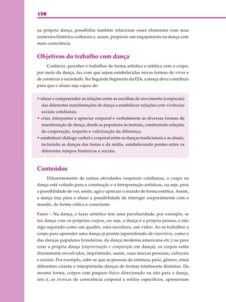 158
na própria dança, possibilita também relacionar esses elementos com seus
contextos histórico-culturais e, assim, propiciar um engajamento na dança com
mais consciência.
Objetivos do trabalho com dança
Conhecer, perceber e trabalhar de forma artística e estética com o corpo,
por meio da dança, faz com que sejam estabelecidas novas formas de viver e
de construir a sociedade. No Segundo Segmento da EJA, a dança deve contribuir
para que o aluno seja capaz de:
• situar e compreender as relações entre as escolhas de movimento (corporais)
das diferentes manifestações de dança e estabelecer relações com vivências
sociais cotidianas;
• criar, interpretar e apreciar corporal e verbalmente as diversas formas de
manifestação de dança, desde as populares às teatrais, construindo relações
de cooperação, respeito e valorização da diferença;
• estabelecer diálogo verbal e corporal entre as danças tradicionais e as atuais,
incluindo as danças das festas e da mídia, estabelecendo pontes entre os
diferentes tempos históricos e sociais.
Conteúdos
Diferentemente de outras atividades corporais cotidianas, o corpo na
dança está voltado para a construção e a interpretação artísticas, ou seja, para
a possibilidade de ver, sentir, agir e apreciar o mundo de forma estética. Assim,
a dança traz para o aluno a possibilidade de interagir corporalmente com o
mundo, de forma crítica e consciente.
Fazer – Na dança, o fazer artístico tem uma peculiaridade, por exemplo, se
faz dança com os próprios corpos, ou seja, a dança é a própria pessoa, e não
algo separado como um quadro, uma escultura, um vídeo. Ao se trabalhar o
corpo para aprender uma dança já pronta (aprendizado de repertório, como o
das danças populares brasileiras, da dança moderna americana etc.) ou para
criar a própria dança (improvisação e composição em dança), os corpos estão
diretamente envolvidos, imprimindo, assim, suas marcas pessoais, culturais
e sociais. Por exemplo, sabe-se que as pessoas de estatura, peso, gênero, etnia
diferentes criarão e interpretarão danças de formas totalmente distintas. Da
mesma forma, corpos com preparo físico direcionado ou não para a dança,
isto é, as técnicas de consciência corporal e estilos específicos, apresentam
 