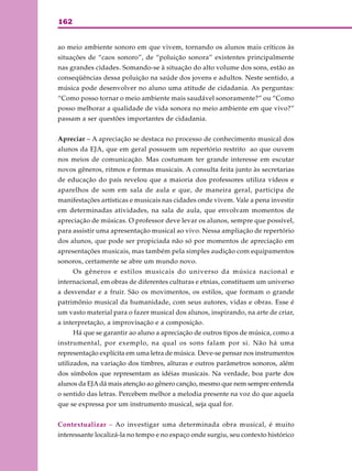 162
ao meio ambiente sonoro em que vivem, tornando os alunos mais críticos às
situações de “caos sonoro”, de “poluição sonora” existentes principalmente
nas grandes cidades. Somando-se à situação do alto volume dos sons, estão as
conseqüências dessa poluição na saúde dos jovens e adultos. Neste sentido, a
música pode desenvolver no aluno uma atitude de cidadania. As perguntas:
“Como posso tornar o meio ambiente mais saudável sonoramente?” ou “Como
posso melhorar a qualidade de vida sonora no meio ambiente em que vivo?”
passam a ser questões importantes de cidadania.
Apreciar – A apreciação se destaca no processo de conhecimento musical dos
alunos da EJA, que em geral possuem um repertório restrito ao que ouvem
nos meios de comunicação. Mas costumam ter grande interesse em escutar
novos gêneros, ritmos e formas musicais. A consulta feita junto às secretarias
de educação do país revelou que a maioria dos professores utiliza vídeos e
aparelhos de som em sala de aula e que, de maneira geral, participa de
manifestações artísticas e musicais nas cidades onde vivem. Vale a pena investir
em determinadas atividades, na sala de aula, que envolvam momentos de
apreciação de músicas. O professor deve levar os alunos, sempre que possível,
para assistir uma apresentação musical ao vivo. Nessa ampliação de repertório
dos alunos, que pode ser propiciada não só por momentos de apreciação em
apresentações musicais, mas também pela simples audição com equipamentos
sonoros, certamente se abre um mundo novo.
Os gêneros e estilos musicais do universo da música nacional e
internacional, em obras de diferentes culturas e etnias, constituem um universo
a desvendar e a fruir. São os movimentos, os estilos, que formam o grande
patrimônio musical da humanidade, com seus autores, vidas e obras. Esse é
um vasto material para o fazer musical dos alunos, inspirando, na arte de criar,
a interpretação, a improvisação e a composição.
Há que se garantir ao aluno a apreciação de outros tipos de música, como a
instrumental, por exemplo, na qual os sons falam por si. Não há uma
representação explícita em uma letra de música. Deve-se pensar nos instrumentos
utilizados, na variação dos timbres, alturas e outros parâmetros sonoros, além
dos símbolos que representam as idéias musicais. Na verdade, boa parte dos
alunos da EJAdá mais atenção ao gênero canção, mesmo que nem sempre entenda
o sentido das letras. Percebem melhor a melodia presente na voz do que aquela
que se expressa por um instrumento musical, seja qual for.
Contextualizar – Ao investigar uma determinada obra musical, é muito
interessante localizá-la no tempo e no espaço onde surgiu, seu contexto histórico
 