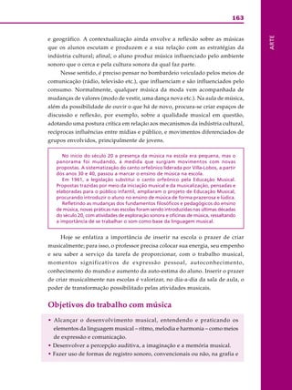 163
ARTE
e geográfico. A contextualização ainda envolve a reflexão sobre as músicas
que os alunos escutam e produzem e a sua relação com as estratégias da
indústria cultural; afinal, o aluno produz música influenciado pelo ambiente
sonoro que o cerca e pela cultura sonora da qual faz parte.
Nesse sentido, é preciso pensar no bombardeio veiculado pelos meios de
comunicação (rádio, televisão etc.), que influenciam e são influenciados pelo
consumo. Normalmente, qualquer música da moda vem acompanhada de
mudanças de valores (modo de vestir, uma dança nova etc.). Na aula de música,
além da possibilidade de ouvir o que há de novo, procura-se criar espaços de
discussão e reflexão, por exemplo, sobre a qualidade musical em questão,
adotando uma postura crítica em relação aos mecanismos da indústria cultural,
recíprocas influências entre mídias e público, e movimentos diferenciados de
grupos envolvidos, principalmente de jovens.
No início do século 20 a presença da música na escola era pequena, mas o
panorama foi mudando, à medida que surgiam movimentos com novas
propostas. A sistematização do canto orfeônico liderada por Villa-Lobos, a partir
dos anos 30 e 40, passou a marcar o ensino de música na escola.
Em 1961, a legislação substitui o canto orfeônico pela Educação Musical.
Propostas trazidas por meio da iniciação musical e da musicalização, pensadas e
elaboradas para o público infantil, ampliaram o projeto de Educação Musical,
procurando introduzir o aluno no ensino de música de forma prazerosa e lúdica.
Refletindo as mudanças dos fundamentos filosóficos e pedagógicos do ensino
de música, novas práticas nas escolas foram sendo introduzidas nas últimas décadas
do século 20, com atividades de exploração sonora e oficinas de música, ressaltando
a importância de se trabalhar o som como base da linguagem musical.
Hoje se enfatiza a importância de inserir na escola o prazer de criar
musicalmente; para isso, o professor precisa colocar sua energia, seu empenho
e seu saber a serviço da tarefa de proporcionar, com o trabalho musical,
momentos significativos de expressão pessoal, autoconhecimento,
conhecimento do mundo e aumento da auto-estima do aluno. Inserir o prazer
de criar musicalmente nas escolas é valorizar, no dia-a-dia da sala de aula, o
poder de transformação possibilitado pelas atividades musicais.
Objetivos do trabalho com música
• Alcançar o desenvolvimento musical, entendendo e praticando os
elementos da linguagem musical – ritmo, melodia e harmonia – como meios
de expressão e comunicação.
• Desenvolver a percepção auditiva, a imaginação e a memória musical.
• Fazer uso de formas de registro sonoro, convencionais ou não, na grafia e
 