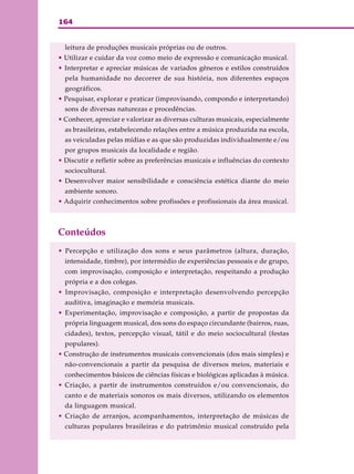 164
leitura de produções musicais próprias ou de outros.
• Utilizar e cuidar da voz como meio de expressão e comunicação musical.
• Interpretar e apreciar músicas de variados gêneros e estilos construídos
pela humanidade no decorrer de sua história, nos diferentes espaços
geográficos.
• Pesquisar, explorar e praticar (improvisando, compondo e interpretando)
sons de diversas naturezas e procedências.
• Conhecer, apreciar e valorizar as diversas culturas musicais, especialmente
as brasileiras, estabelecendo relações entre a música produzida na escola,
as veiculadas pelas mídias e as que são produzidas individualmente e/ou
por grupos musicais da localidade e região.
• Discutir e refletir sobre as preferências musicais e influências do contexto
sociocultural.
• Desenvolver maior sensibilidade e consciência estética diante do meio
ambiente sonoro.
• Adquirir conhecimentos sobre profissões e profissionais da área musical.
Conteúdos
• Percepção e utilização dos sons e seus parâmetros (altura, duração,
intensidade, timbre), por intermédio de experiências pessoais e de grupo,
com improvisação, composição e interpretação, respeitando a produção
própria e a dos colegas.
• Improvisação, composição e interpretação desenvolvendo percepção
auditiva, imaginação e memória musicais.
• Experimentação, improvisação e composição, a partir de propostas da
própria linguagem musical, dos sons do espaço circundante (bairros, ruas,
cidades), textos, percepção visual, tátil e do meio sociocultural (festas
populares).
• Construção de instrumentos musicais convencionais (dos mais simples) e
não-convencionais a partir da pesquisa de diversos meios, materiais e
conhecimentos básicos de ciências físicas e biológicas aplicadas à música.
• Criação, a partir de instrumentos construídos e/ou convencionais, do
canto e de materiais sonoros os mais diversos, utilizando os elementos
da linguagem musical.
• Criação de arranjos, acompanhamentos, interpretação de músicas de
culturas populares brasileiras e do patrimônio musical construído pela
 