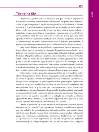 167
ARTE
Teatro na EJATeatro na EJATeatro na EJATeatro na EJATeatro na EJA
Representar, poder recriar a realidade em que se vive e ampliar ou
transcender os limites, são as maiores contribuições do aprendizado de teatro.
Aliás, o jogo de representar papéis – o simples e lúdico ato de brincar de faz-
de-conta – é um importante instrumento na formação de uma pessoa.
Observando uma criança quando brinca esse jogo, nota-se como elabora e
organiza o seu pensamento para compreender o mundo que a cerca. Pode-se,
assim, entender o faz-de-conta como um exercício da mente que serve para
operar e promover o desenvolvimento criativo, intuitivo e cognitivo. Por meio
da representação de papéis e de situações criadas por seus participantes, o
jogo de representar procura refletir uma realidade dinâmica, humana e social.
Não muito distante do jogo infantil, espontâneo e natural na criança, o
teatro adulto traz em sua essência a intenção de organizar uma reflexão com a
palavra, com o corpo em movimento num espaço, utilizando todos os sentidos
humanos. O jogo teatral busca a expressão de sentimentos, idéias ou reflexões
sobre a vida, na forma de ações dramatizadas, a serem apresentados a uma
platéia. Assim, difere do jogo infantil na procura, na intenção de ser
representativo para uma comunidade. Torna-se arte cênica quando vira produto
trabalhado e estudado que, todavia, exige a ação constante – exige suor – de se
fazer e refazer, para melhor compreender aquilo que se quer apresentar.
Com normas e regras que delineiam uma estética, um espetáculo de teatro
elaborado organiza-se dentro de uma linguagem dramática estabelecida entre
os atores e a platéia. Por meio de representações simbólicas (apreendidas,
imaginadas e interpretadas pelos espectadores), personagens agem num
contexto de papéis sociais envolvidos em conflitos de interesses. Os
encenadores buscam provocar um comportamento, uma atitude de
envolvimento e de reconhecimento do espectador àquela realidade imaginada
e encenada, favorecendo, assim, uma reflexão que exige uma tomada de posição
com respeito ao conflito dramático e a solução do desfecho da trama
apresentada. Dessa maneira, os criadores expressam suas posições e seus
valores, que são interpretados e reelaborados pela platéia.
Assim, o professor de teatro na educação de jovens e adultos poderá
encontrar no processo de fazer e apresentar uma peça teatral com os alunos
um rico trabalho de aprendizado dos diferentes estilos e convenções dessa
arte, bem como discutir valores, ética, vida íntima, o emocional de cada um do
grupo e da comunidade. A dinâmica de um processo de elaboração e a vivência
da apresentação de um espetáculo criado por um grupo são potentes
instrumentos para cada participante – seja ele ator ou espectador – adquirir
 