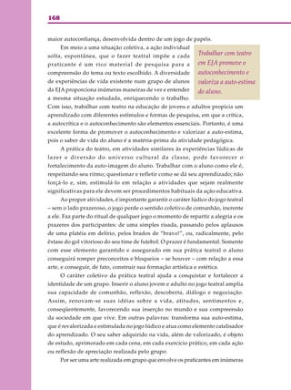 168
maior autoconfiança, desenvolvida dentro de um jogo de papéis.
Em meio a uma situação coletiva, a ação individual
solta, espontânea, que o fazer teatral impõe a cada
praticante é um rico material de pesquisa para a
compreensão do tema ou texto escolhido. A diversidade
de experiências de vida existente num grupo de alunos
da EJA proporciona inúmeras maneiras de ver e entender
a mesma situação estudada, enriquecendo o trabalho.
Com isso, trabalhar com teatro na educação de jovens e adultos propicia um
aprendizado com diferentes estímulos e formas de pesquisa, em que a crítica,
a autocrítica e o autoconhecimento são elementos essenciais. Portanto, é uma
excelente forma de promover o autoconhecimento e valorizar a auto-estima,
pois o saber de vida do aluno é a matéria-prima da atividade pedagógica.
A prática do teatro, em atividades similares às experiências lúdicas de
lazer e diversão do universo cultural da classe, pode favorecer o
fortalecimento da auto-imagem do aluno. Trabalhar com o aluno como ele é,
respeitando seu ritmo; questionar e refletir como se dá seu aprendizado; não
forçá-lo e, sim, estimulá-lo em relação a atividades que sejam realmente
significativas para ele devem ser procedimentos habituais da ação educativa.
Ao propor atividades, é importante garantir o caráter lúdico do jogo teatral
– sem o lado prazeroso, o jogo perde o sentido coletivo de comunhão, inerente
a ele. Faz parte do ritual de qualquer jogo o momento de repartir a alegria e os
prazeres dos participantes: de uma simples risada, passando pelos aplausos
de uma platéia em delírio, pelos brados de “bravo!”, ou, radicalmente, pelo
êxtase do gol vitorioso do seu time de futebol. O prazer é fundamental. Somente
com esse elemento garantido e assegurado em sua prática teatral o aluno
conseguirá romper preconceitos e bloqueios – se houver – com relação a essa
arte, e conseguir, de fato, construir sua formação artística e estética.
O caráter coletivo da prática teatral ajuda a conquistar e fortalecer a
identidade de um grupo. Inserir o aluno jovem e adulto no jogo teatral amplia
sua capacidade de comunhão, reflexão, descoberta, diálogo e negociação.
Assim, renovam-se suas idéias sobre a vida, atitudes, sentimentos e,
conseqüentemente, favorecendo sua inserção no mundo e sua compreensão
da sociedade em que vive. Em outras palavras: transforma sua auto-estima,
que é revalorizada e estimulada no jogo lúdico e atua como elemento catalisador
do aprendizado. O seu saber adquirido na vida, além de valorizado, é objeto
de estudo, aprimorado em cada cena, em cada exercício prático, em cada ação
ou reflexão de apreciação realizada pelo grupo.
Por ser uma arte realizada em grupo que envolve os praticantes em inúmeras
Trabalhar com teatro
em EJA promove o
autoconhecimento e
valoriza a auto-estima
do aluno.
 