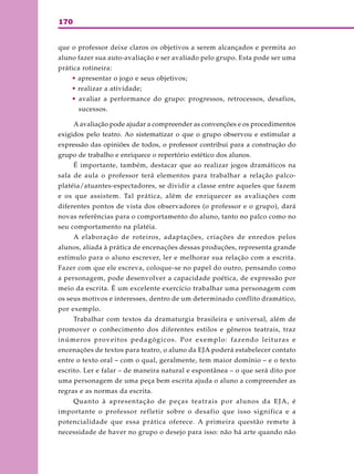 170
que o professor deixe claros os objetivos a serem alcançados e permita ao
aluno fazer sua auto-avaliação e ser avaliado pelo grupo. Esta pode ser uma
prática rotineira:
• apresentar o jogo e seus objetivos;
• realizar a atividade;
• avaliar a performance do grupo: progressos, retrocessos, desafios,
sucessos.
A avaliação pode ajudar a compreender as convenções e os procedimentos
exigidos pelo teatro. Ao sistematizar o que o grupo observou e estimular a
expressão das opiniões de todos, o professor contribui para a construção do
grupo de trabalho e enriquece o repertório estético dos alunos.
É importante, também, destacar que ao realizar jogos dramáticos na
sala de aula o professor terá elementos para trabalhar a relação palco-
platéia/atuantes-espectadores, se dividir a classe entre aqueles que fazem
e os que assistem. Tal prática, além de enriquecer as avaliações com
diferentes pontos de vista dos observadores (o professor e o grupo), dará
novas referências para o comportamento do aluno, tanto no palco como no
seu comportamento na platéia.
A elaboração de roteiros, adaptações, criações de enredos pelos
alunos, aliada à prática de encenações dessas produções, representa grande
estímulo para o aluno escrever, ler e melhorar sua relação com a escrita.
Fazer com que ele escreva, coloque-se no papel do outro, pensando como
a personagem, pode desenvolver a capacidade poética, de expressão por
meio da escrita. É um excelente exercício trabalhar uma personagem com
os seus motivos e interesses, dentro de um determinado conflito dramático,
por exemplo.
Trabalhar com textos da dramaturgia brasileira e universal, além de
promover o conhecimento dos diferentes estilos e gêneros teatrais, traz
inúmeros proveitos pedagógicos. Por exemplo: fazendo leituras e
encenações de textos para teatro, o aluno da EJA poderá estabelecer contato
entre o texto oral – com o qual, geralmente, tem maior domínio – e o texto
escrito. Ler e falar – de maneira natural e espontânea – o que será dito por
uma personagem de uma peça bem escrita ajuda o aluno a compreender as
regras e as normas da escrita.
Quanto à apresentação de peças teatrais por alunos da EJA, é
importante o professor refletir sobre o desafio que isso significa e a
potencialidade que essa prática oferece. A primeira questão remete à
necessidade de haver no grupo o desejo para isso: não há arte quando não
 