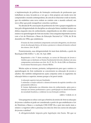 136
a implementação de políticas de formação continuada de professores que
trabalham na área, levando-os a ver que a Arte propicia um modo novo de
compreender o mundo contemporâneo, de com ele se relacionar e nele se inserir,
que ela estabelece uma nova ordem no contato com o mundo cultural, um
novo olhar que pode ressignificar conceitos e práticas.
Na década de 90, associações de professores de Arte e grupos engajados na
luta pela obrigatoriedade da disciplina na educação básica também faziam sua
defesa enquanto área de conhecimento, empenhando-se em obter avanços no
ensino e na aprendizagem de Arte nas escolas. Uma conquista importante ocorreu
com a Lei de Diretrizes e Bases da Educação Nacional (n.º 9.394, de 20 de
dezembro de 1996), que estabeleceu:
O ensino de Arte constituirá componente curricular obrigatório, nos diversos
níveis da educação básica, de forma a promover o desenvolvimento cultural
dos alunos. (Art. 26, §2º)
Posteriormente, essa obrigatoriedade foi mais bem definida, a partir da
Resolução CNE/CEB n.º 1, Art. 18, 5 jul. 2000:
Respeitando o Art. 5º desta resolução, os cursos de Educação de Jovens e
Adultos que se destinam ao Ensino Fundamental deverão obedecer em seus
componentes curriculares aos Arts. 26, 27, 28, 35 e 36 da LDB e às Diretrizes
Curriculares Nacionais para o Ensino Médio.
Muitas ações se tornam, portanto, indispensáveis para que o ensino e a
aprendizagem de Arte realmente se concretizem na educação de jovens e
adultos. São também indispensáveis ações conjuntas entre os segmentos da
educação básica e superior, mesmo porque a lei prevê ainda:
A educação superior tem por finalidade:
I. estimular a criação cultural e o desenvolvimento do espírito científico e do
pensamento reflexivo;
II. formar diplomados nas diferentes áreas de conhecimento, aptos para a
inserção em setores profissionais e para a participação no desenvolvimento
da sociedade brasileira, e colaborar na sua formação contínua.
LDBEN n.º 9.394/96, Art. 43
Uma pergunta se coloca: será que a história do ensino de Arte na educação
de jovens e adultos só pode ser considerada a partir do que estabelecem a Lei
de Diretrizes e Bases e a resolução CNE/CEB? Ou o país tem muito mais a
relatar e a registrar sobre a presença (ou não) da Arte nos cursos de educação
de jovens e adultos?
A obrigatoriedade imposta pela legislação não basta. Há que se
 