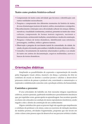 174
Teatro como produto histórico-cultural
• Compreensão do teatro como atividade que favorece a identificação com
outras realidades socioculturais.
• Pesquisa e compreensão dos diferentes momentos da história do teatro,
de seus dramaturgos (autores de teatro), estilos, encenadores e cenógrafos.
• Reconhecimento e interação com a diversidade cultural: de crenças, hábitos,
narrativas, visualidade (vestimentas, cenários), presentes no teatro das várias
culturas; compreensão de formas teatrais regionais, nacionais e
internacionais, esclarecendo tradições, características e modos de construção.
• Pesquisa e leitura de textos dramáticos, identificando suas estruturas,
personagens, conflitos, estilos e gêneros teatrais.
• Observação e pesquisa do movimento teatral da comunidade, da cidade, do
estado, do país e do mundo, para analisar o trabalho de atores, diretores e crítica.
• Consulta e levantamento de materiais relacionados à prática e ao estudo
de teatro em centros de documentação, arquivos multimídias, acervos e
bancos de textos dramáticos.
Orientações didáticasOrientações didáticasOrientações didáticasOrientações didáticasOrientações didáticas
Ampliando as possibilidades de expressão e representação do mundo
pelas linguagens visual, cênica, musical e da dança, a presença da Arte no
cotidiano da escola se destina a auxiliar jovens e adultos a desenvolver
processos criativos de pensar e produzir arte, exercitando a comunicação e a
expressão e estabelecendo conexões com a produção artística da humanidade.
Caminhos a percorrer
O eixo articulador do trabalho em Arte necessita integrar experiências
coletivas, sociais e pessoais, quebrando resistências e procedimentos mecânicos
que, por repetidas vezes, geram apatia na aprendizagem. Isso acontece quando
os alunos são colocados na condição de meros reprodutores (tarefeiros), sendo
negado a eles o direito da construção do seu conhecimento.
Alguns caminhos dos quais se procura fugir são aqueles que empobrecem
o cotidiano do professor e do aluno, como os exercícios de imitação mecânica
de modelos prontos, atividades fragmentadas, propostas que não levam em
conta o aluno como pessoa capaz de desenvolver seu percurso artístico criador.
 