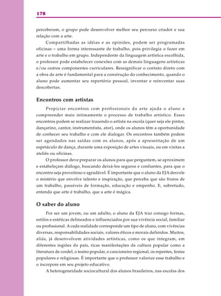 178
perceberam, o grupo pode desenvolver melhor seu percurso criador e sua
relação com a arte.
Compartilhadas as idéias e as opiniões, podem ser programadas
oficinas – uma forma interessante de trabalho, pois privilegia o fazer em
arte e o trabalho em grupo. Independente da linguagem artística escolhida,
o professor pode estabelecer conexões com as demais linguagens artísticas
e/ou outros componentes curriculares. Ressignificar o contato direto com
a obra de arte é fundamental para a construção do conhecimento, quando o
aluno pode aumentar seu repertório pessoal, inventar e reinventar suas
descobertas.
Encontros com artistas
Propiciar encontros com profissionais da arte ajuda o aluno a
compreender mais intimamente o processo de trabalho artístico. Esses
encontros podem se realizar trazendo o artista na escola (quer seja ele pintor,
dançarino, cantor, instrumentista, ator), onde os alunos têm a oportunidade
de conhecer seu trabalho e com ele dialogar. Os encontros também podem
ser agendados nas saídas com os alunos, após a apresentação de um
espetáculo de dança, durante uma exposição de artes visuais, ou em visitas a
ateliês ou oficinas.
O professor deve preparar os alunos para que perguntem, se aproximem
e estabeleçam diálogo, buscando deixá-los seguros e confiantes, para que o
encontro seja proveitoso e agradável. É importante que o aluno da EJA desvele
o mistério que envolve talento e inspiração, que perceba que são frutos de
um trabalho, passíveis de formação, educação e empenho. E, sobretudo,
entenda que arte é trabalho, que a arte é mágica.
O saber do aluno
Por ser um jovem, ou um adulto, o aluno da EJA traz consigo formas,
estilos e estéticas delineados e influenciados por sua vivência social, familiar
ou profissional. A cada realidade corresponde um tipo de aluno, com vivências
diversas, responsabilidades sociais, valores éticos e morais definidos. Muitos,
aliás, já desenvolvem atividades artísticas, como os que integram, em
diferentes regiões do país, ricas manifestações da cultura popular como a
literatura de cordel, o teatro popular, o cancioneiro regional, os repentes, festas
populares e religiosas. É importante que o professor valorize esse trabalho e
o incorpore em seu projeto educativo.
A heterogeneidade sociocultural dos alunos brasileiros, nas escolas dos
 