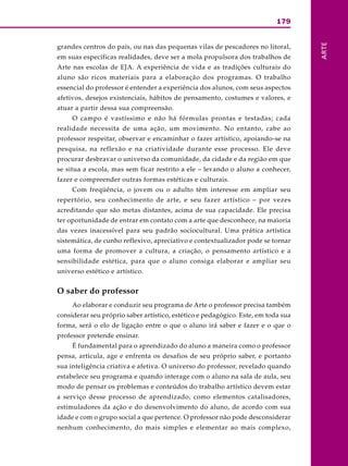 179
ARTE
grandes centros do país, ou nas das pequenas vilas de pescadores no litoral,
em suas específicas realidades, deve ser a mola propulsora dos trabalhos de
Arte nas escolas de EJA. A experiência de vida e as tradições culturais do
aluno são ricos materiais para a elaboração dos programas. O trabalho
essencial do professor é entender a experiência dos alunos, com seus aspectos
afetivos, desejos existenciais, hábitos de pensamento, costumes e valores, e
atuar a partir dessa sua compreensão.
O campo é vastíssimo e não há fórmulas prontas e testadas; cada
realidade necessita de uma ação, um movimento. No entanto, cabe ao
professor respeitar, observar e encaminhar o fazer artístico, apoiando-se na
pesquisa, na reflexão e na criatividade durante esse processo. Ele deve
procurar desbravar o universo da comunidade, da cidade e da região em que
se situa a escola, mas sem ficar restrito a ele – levando o aluno a conhecer,
fazer e compreender outras formas estéticas e culturais.
Com freqüência, o jovem ou o adulto têm interesse em ampliar seu
repertório, seu conhecimento de arte, e seu fazer artístico – por vezes
acreditando que são metas distantes, acima de sua capacidade. Ele precisa
ter oportunidade de entrar em contato com a arte que desconhece, na maioria
das vezes inacessível para seu padrão sociocultural. Uma prática artística
sistemática, de cunho reflexivo, apreciativo e contextualizador pode se tornar
uma forma de promover a cultura, a criação, o pensamento artístico e a
sensibilidade estética, para que o aluno consiga elaborar e ampliar seu
universo estético e artístico.
O saber do professor
Ao elaborar e conduzir seu programa de Arte o professor precisa também
considerar seu próprio saber artístico, estético e pedagógico. Este, em toda sua
forma, será o elo de ligação entre o que o aluno irá saber e fazer e o que o
professor pretende ensinar.
É fundamental para o aprendizado do aluno a maneira como o professor
pensa, articula, age e enfrenta os desafios de seu próprio saber, e portanto
sua inteligência criativa e afetiva. O universo do professor, revelado quando
estabelece seu programa e quando interage com o aluno na sala de aula, seu
modo de pensar os problemas e conteúdos do trabalho artístico devem estar
a serviço desse processo de aprendizado, como elementos catalisadores,
estimuladores da ação e do desenvolvimento do aluno, de acordo com sua
idade e com o grupo social a que pertence. O professor não pode desconsiderar
nenhum conhecimento, do mais simples e elementar ao mais complexo,
 