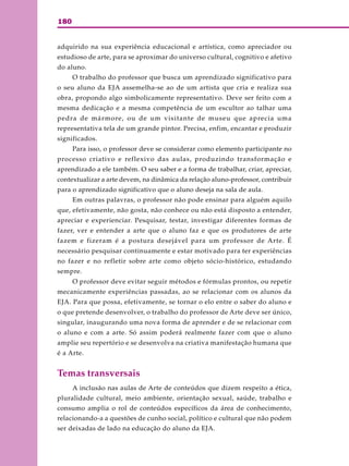 180
adquirido na sua experiência educacional e artística, como apreciador ou
estudioso de arte, para se aproximar do universo cultural, cognitivo e afetivo
do aluno.
O trabalho do professor que busca um aprendizado significativo para
o seu aluno da EJA assemelha-se ao de um artista que cria e realiza sua
obra, propondo algo simbolicamente representativo. Deve ser feito com a
mesma dedicação e a mesma competência de um escultor ao talhar uma
pedra de mármore, ou de um visitante de museu que aprecia uma
representativa tela de um grande pintor. Precisa, enfim, encantar e produzir
significados.
Para isso, o professor deve se considerar como elemento participante no
processo criativo e reflexivo das aulas, produzindo transformação e
aprendizado a ele também. O seu saber e a forma de trabalhar, criar, apreciar,
contextualizar a arte devem, na dinâmica da relação aluno-professor, contribuir
para o aprendizado significativo que o aluno deseja na sala de aula.
Em outras palavras, o professor não pode ensinar para alguém aquilo
que, efetivamente, não gosta, não conhece ou não está disposto a entender,
apreciar e experienciar. Pesquisar, testar, investigar diferentes formas de
fazer, ver e entender a arte que o aluno faz e que os produtores de arte
fazem e fizeram é a postura desejável para um professor de Arte. É
necessário pesquisar continuamente e estar motivado para ter experiências
no fazer e no refletir sobre arte como objeto sócio-histórico, estudando
sempre.
O professor deve evitar seguir métodos e fórmulas prontos, ou repetir
mecanicamente experiências passadas, ao se relacionar com os alunos da
EJA. Para que possa, efetivamente, se tornar o elo entre o saber do aluno e
o que pretende desenvolver, o trabalho do professor de Arte deve ser único,
singular, inaugurando uma nova forma de aprender e de se relacionar com
o aluno e com a arte. Só assim poderá realmente fazer com que o aluno
amplie seu repertório e se desenvolva na criativa manifestação humana que
é a Arte.
Temas transversais
A inclusão nas aulas de Arte de conteúdos que dizem respeito a ética,
pluralidade cultural, meio ambiente, orientação sexual, saúde, trabalho e
consumo amplia o rol de conteúdos específicos da área de conhecimento,
relacionando-a a questões de cunho social, político e cultural que não podem
ser deixadas de lado na educação do aluno da EJA.
 