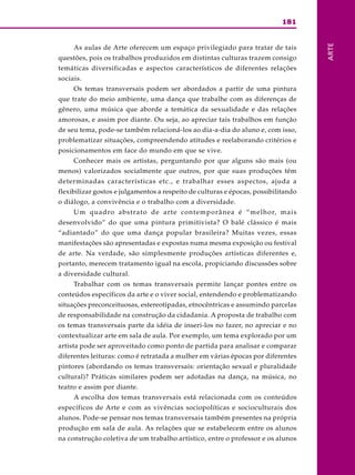 181
ARTE
As aulas de Arte oferecem um espaço privilegiado para tratar de tais
questões, pois os trabalhos produzidos em distintas culturas trazem consigo
temáticas diversificadas e aspectos característicos de diferentes relações
sociais.
Os temas transversais podem ser abordados a partir de uma pintura
que trate do meio ambiente, uma dança que trabalhe com as diferenças de
gênero, uma música que aborde a temática da sexualidade e das relações
amorosas, e assim por diante. Ou seja, ao apreciar tais trabalhos em função
de seu tema, pode-se também relacioná-los ao dia-a-dia do aluno e, com isso,
problematizar situações, compreendendo atitudes e reelaborando critérios e
posicionamentos em face do mundo em que se vive.
Conhecer mais os artistas, perguntando por que alguns são mais (ou
menos) valorizados socialmente que outros, por que suas produções têm
determinadas características etc., e trabalhar esses aspectos, ajuda a
flexibilizar gostos e julgamentos a respeito de culturas e épocas, possibilitando
o diálogo, a convivência e o trabalho com a diversidade.
Um quadro abstrato de arte contemporânea é “melhor, mais
desenvolvido” do que uma pintura primitivista? O balé clássico é mais
“adiantado” do que uma dança popular brasileira? Muitas vezes, essas
manifestações são apresentadas e expostas numa mesma exposição ou festival
de arte. Na verdade, são simplesmente produções artísticas diferentes e,
portanto, merecem tratamento igual na escola, propiciando discussões sobre
a diversidade cultural.
Trabalhar com os temas transversais permite lançar pontes entre os
conteúdos específicos da arte e o viver social, entendendo e problematizando
situações preconceituosas, estereotipadas, etnocêntricas e assumindo parcelas
de responsabilidade na construção da cidadania. A proposta de trabalho com
os temas transversais parte da idéia de inseri-los no fazer, no apreciar e no
contextualizar arte em sala de aula. Por exemplo, um tema explorado por um
artista pode ser aproveitado como ponto de partida para analisar e comparar
diferentes leituras: como é retratada a mulher em várias épocas por diferentes
pintores (abordando os temas transversais: orientação sexual e pluralidade
cultural)? Práticas similares podem ser adotadas na dança, na música, no
teatro e assim por diante.
A escolha dos temas transversais está relacionada com os conteúdos
específicos de Arte e com as vivências sociopolíticas e socioculturais dos
alunos. Pode-se pensar nos temas transversais também presentes na própria
produção em sala de aula. As relações que se estabelecem entre os alunos
na construção coletiva de um trabalho artístico, entre o professor e os alunos
 