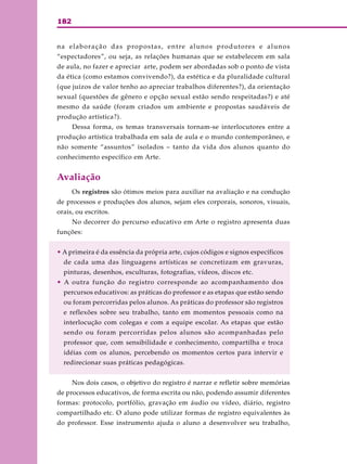182
na elaboração das propostas, entre alunos produtores e alunos
“espectadores”, ou seja, as relações humanas que se estabelecem em sala
de aula, no fazer e apreciar arte, podem ser abordadas sob o ponto de vista
da ética (como estamos convivendo?), da estética e da pluralidade cultural
(que juízos de valor tenho ao apreciar trabalhos diferentes?), da orientação
sexual (questões de gênero e opção sexual estão sendo respeitadas?) e até
mesmo da saúde (foram criados um ambiente e propostas saudáveis de
produção artística?).
Dessa forma, os temas transversais tornam-se interlocutores entre a
produção artística trabalhada em sala de aula e o mundo contemporâneo, e
não somente “assuntos” isolados – tanto da vida dos alunos quanto do
conhecimento específico em Arte.
Avaliação
Os registros são ótimos meios para auxiliar na avaliação e na condução
de processos e produções dos alunos, sejam eles corporais, sonoros, visuais,
orais, ou escritos.
No decorrer do percurso educativo em Arte o registro apresenta duas
funções:
• A primeira é da essência da própria arte, cujos códigos e signos específicos
de cada uma das linguagens artísticas se concretizam em gravuras,
pinturas, desenhos, esculturas, fotografias, vídeos, discos etc.
• A outra função do registro corresponde ao acompanhamento dos
percursos educativos: as práticas do professor e as etapas que estão sendo
ou foram percorridas pelos alunos. As práticas do professor são registros
e reflexões sobre seu trabalho, tanto em momentos pessoais como na
interlocução com colegas e com a equipe escolar. As etapas que estão
sendo ou foram percorridas pelos alunos são acompanhadas pelo
professor que, com sensibilidade e conhecimento, compartilha e troca
idéias com os alunos, percebendo os momentos certos para intervir e
redirecionar suas práticas pedagógicas.
Nos dois casos, o objetivo do registro é narrar e refletir sobre memórias
de processos educativos, de forma escrita ou não, podendo assumir diferentes
formas: protocolo, portfólio, gravação em áudio ou vídeo, diário, registro
compartilhado etc. O aluno pode utilizar formas de registro equivalentes às
do professor. Esse instrumento ajuda o aluno a desenvolver seu trabalho,
 