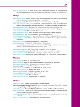 187
ARTE
www.uol.com.br/bienal 24a
Bienal de São Paulo: site oficial da edição de 98, traz material de
apoio pedagógico para vinte obras. Dirigido ao trabalho do professor nas aulas de Arte.
Dança
www.caleidos.com.br Espaço que tem como proposta dialogar com as artes do corpo e da
palavra, ligando arte, educação, pesquisa e sociedade.
www.stagium.com.br Site que apresenta projetos: dança a serviço da educação.
www.artescoreograficas.hpg.com.br Centro de Artes Coreográficas: grupo de estudos com o
objetivo de pesquisar no campo da coreografia e da criação e produção de espetáculos.
www.escolabolshoi.com.br Escola de balé russa, com trabalho no Brasil, em Joinville.
www.oficinaflamenca.com.br Cursos, notícias e outros assuntos relativos à dança flamenca.
www.dancaecia.com.br Site da revista Dança & Cia.
www.conexaodanca.art.br Banco de dados, informações e publicações de pesquisa.
www.odissi.com.br Traz informações sobre dança clássica indiana.
www.ivaldo-bertazzo.com.br Espaço Ivaldo Bertazzo: escola de reeducação do movimento.
www.grupoderua.com.br Grupo de dança de Niterói, com informações a respeito de trabalho
com jovens.
www.cena11.com.br Companhia de dança de Florianópolis.
www.funcart.art.br Fundação de Cultura Artística de Londrina.
www.novadanca.com.br Site do Estúdio Nova Dança, que reúne profissionais que
ensinam e criam dança em sintonia com nosso tempo.
www.dalalachcar.com.br Balé Dalal Achcar, companhia do Rio de Janeiro.
www.companyballet.com.br Escola de balé que apresenta vários links sobre a área.
www.dancabrasil.com.br Informações sobre o que ocorre no universo da dança.
www.ufba.br/~danca Informações sobre cursos de dança da Universidade Federal da Bahia.
Museus
www.masp.art.br Museu de Arte de São Paulo.
www.mac.usp.br Museu de Arte Contemporânea da Universidade de São Paulo.
www.macnit.com.br Museu de Arte Contemporânea de Niterói
www.mam.org.br Museu de Arte Moderna.
www.mam.rio.com.br Museu de Arte Moderna do Rio de Janeiro.
www.museusegall.com.br Museu Lasar Segall.
www.uol.com.br/pinasp Pinacoteca do Estado de São Paulo.
www.casadeportinari.com.br Casa de Portinari.
www.museuvirtual.com.br Museu Virtual.
www.ciclope.com.br/map Museu de Arte da Pampulha
Música
www.ufu.br/abem Associação Brasileira de Educação Musical.
www.musica.ufmg.br/anppom/opus Revista eletrônica da Associação Nacional de Pesquisa
e Pós-graduação em Música (Anppom).
www.bn.br/musica Fundação Biblioteca Nacional. Divisão de Música e Arquivo Sonoro.
www.allegrobr.com Guia on-line de música erudita com informações sobre a história da música
e de compositores de todos os tempos.
www.vivamusica.com.br Agência de comunicação e notícias especializadas em música clássica
do Brasil.
www.uol.com.br/encmusica Enciclopédia de Música Brasileira.
 
