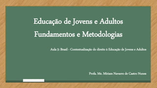 Educação de Jovens e Adultos
Fundamentos e Metodologias
Aula 5: Brasil - Contextualização do direito à Educação de Jovens e Adultos
Profa. Me. Míriam Navarro de Castro Nunes
 