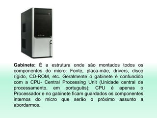 Gabinete: É a estrutura onde são montados todos os
componentes do micro: Fonte, placa-mãe, drivers, disco
rígido, CD-ROM, etc. Geralmente o gabinete é confundido
com a CPU- Central Processing Unit (Unidade central de
processamento, em português); CPU é apenas o
Processador e no gabinete ficam guardados os componentes
internos do micro que serão o próximo assunto a
abordarmos.
 