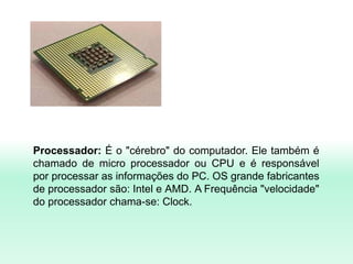 Processador: É o "cérebro" do computador. Ele também é
chamado de micro processador ou CPU e é responsável
por processar as informações do PC. OS grande fabricantes
de processador são: Intel e AMD. A Frequência "velocidade"
do processador chama-se: Clock.
 