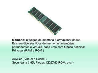 Memória: a função da memória é armazenar dados.
Existem diversos tipos de memórias: memórias
permanentes e virtuais, cada uma com função definida:
Principal (RAM e ROM )
Auxiliar ( Virtual e Cache )
Secundária ( HD, Floppy, CD/DVD-ROM, etc. )
 
