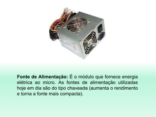 Fonte de Alimentação: É o módulo que fornece energia
elétrica ao micro. As fontes de alimentação utilizadas
hoje em dia são do tipo chaveada (aumenta o rendimento
e torna a fonte mais compacta).
 