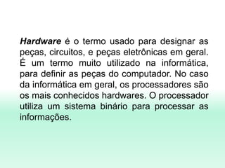 Hardware é o termo usado para designar as
peças, circuitos, e peças eletrônicas em geral.
É um termo muito utilizado na informática,
para definir as peças do computador. No caso
da informática em geral, os processadores são
os mais conhecidos hardwares. O processador
utiliza um sistema binário para processar as
informações.
 