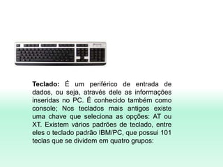 Teclado: É um periférico de entrada de
dados, ou seja, através dele as informações
inseridas no PC. É conhecido também como
console; Nos teclados mais antigos existe
uma chave que seleciona as opções: AT ou
XT. Existem vários padrões de teclado, entre
eles o teclado padrão IBM/PC, que possui 101
teclas que se dividem em quatro grupos:
 