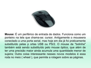 Mouse: É um periférico de entrada de dados. Funciona como um
ponteiro na tela que chama-se: cursor. Antigamente o mouseera
conectado a uma porta serial, mas hoje em dia já foi praticamente
substituído pelas p ortas USB ou PS/2. O mouse de "bolinha"
também está sendo substituído pelo mouse óptico, que além de
ter uma precisão maior ainda acumula uma quantidade menor de
sujeira; Outra coisa interessante nesses novos modelos é essa
roda no meio ( wheel ), que permite a rolagem sobre as páginas.
 