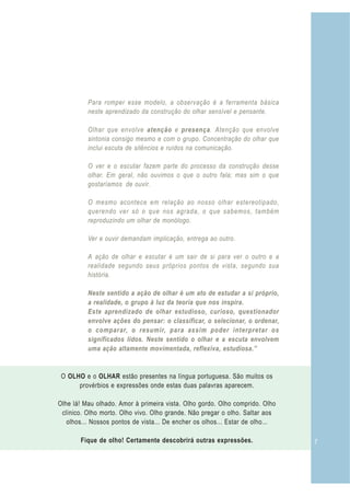 Para romper esse modelo, a observação é a ferramenta básica
          neste aprendizado da construção do olhar sensível e pensante.

          Olhar que envolve atenção e presença. Atenção que envolve
          sintonia consigo mesmo e com o grupo. Concentração do olhar que
          inclui escuta de silêncios e ruídos na comunicação.

          O ver e o escutar fazem parte do processo da construção desse
          olhar. Em geral, não ouvimos o que o outro fala; mas sim o que
          gostaríamos de ouvir.

          O mesmo acontece em relação ao nosso olhar estereotipado,
          querendo ver só o que nos agrada, o que sabemos, também
          reproduzindo um olhar de monólogo.

          Ver e ouvir demandam implicação, entrega ao outro.

          A ação de olhar e escutar é um sair de si para ver o outro e a
          realidade segundo seus próprios pontos de vista, segundo sua
          história.

          Neste sentido a ação de olhar é um ato de estudar a si próprio,
          a realidade, o grupo à luz da teoria que nos inspira.
          Este aprendizado de olhar estudioso, curioso, questionador
          envolve ações do pensar: o classificar, o selecionar, o ordenar,
          o comparar, o resumir, para assim poder interpretar os
          significados lidos. Neste sentido o olhar e a escuta envolvem
          uma ação altamente movimentada, reflexiva, estudiosa.”


 O OLHO e o OLHAR estão presentes na língua portuguesa. São muitos os
      provérbios e expressões onde estas duas palavras aparecem.

Olhe lá! Mau olhado. Amor à primeira vista. Olho gordo. Olho comprido. Olho
 clínico. Olho morto. Olho vivo. Olho grande. Não pregar o olho. Saltar aos
   olhos... Nossos pontos de vista... De encher os olhos... Estar de olho...

       Fique de olho! Certamente descobrirá outras expressões.                 7
 