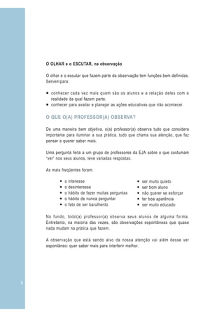 O OLHAR e o ESCUTAR, na observação

    O olhar e o escutar que fazem parte da observação tem funções bem definidas.
    Servem para:

    ¡ conhecer cada vez mais quem são os alunos e a relação deles com a
      realidade da qual fazem parte.
    ¡ conhecer para avaliar e planejar as ações educativas que irão acontecer.

    O QUE O(A) PROFESSOR(A) OBSERVA?

    De uma maneira bem objetiva, o(a) professor(a) observa tudo que considera
    importante para iluminar a sua prática, tudo que chama sua atenção, que faz
    pensar e querer saber mais.

    Uma pergunta feita a um grupo de professores da EJA sobre o que costumam
    “ver” nos seus alunos, teve variadas respostas.

    As mais freqüentes foram:

           —   o   interesse                          —   ser muito quieto
           —   o   desinteresse                       —   ser bom aluno
           —   o   hábito de fazer muitas perguntas   —   não querer se esforçar
           —   o   hábito de nunca perguntar          —   ter boa aparência
           —   o   fato de ser barulhento             —   ser muito educado

    No fundo, todo(a) professor(a) observa seus alunos de alguma forma.
    Entretanto, na maioria das vezes, são observações espontâneas que quase
    nada mudam na prática que fazem.

    A observação que está sendo alvo da nossa atenção vai além desse ver
    espontâneo: quer saber mais para interferir melhor.




8
 