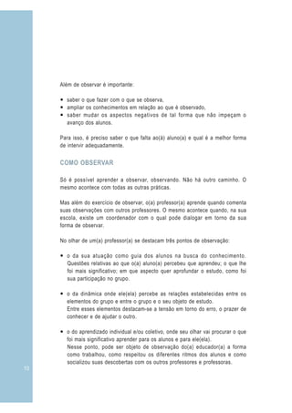 Além de observar é importante:

     — saber o que fazer com o que se observa,
     — ampliar os conhecimentos em relação ao que é observado,
     — saber mudar os aspectos negativos de tal forma que não impeçam o
       avanço dos alunos.

     Para isso, é preciso saber o que falta ao(à) aluno(a) e qual é a melhor forma
     de intervir adequadamente.


     COMO OBSERVAR

     Só é possível aprender a observar, observando. Não há outro caminho. O
     mesmo acontece com todas as outras práticas.

     Mas além do exercício de observar, o(a) professor(a) aprende quando comenta
     suas observações com outros professores. O mesmo acontece quando, na sua
     escola, existe um coordenador com o qual pode dialogar em torno da sua
     forma de observar.

     No olhar de um(a) professor(a) se destacam três pontos de observação:

     — o da sua atuação como guia dos alunos na busca do conhecimento.
       Questões relativas ao que o(a) aluno(a) percebeu que aprendeu; o que lhe
       foi mais significativo; em que aspecto quer aprofundar o estudo, como foi
       sua participação no grupo.

     — o da dinâmica onde ele(ela) percebe as relações estabelecidas entre os
       elementos do grupo e entre o grupo e o seu objeto de estudo.
       Entre esses elementos destacam-se a tensão em torno do erro, o prazer de
       conhecer e de ajudar o outro.

     — o do aprendizado individual e/ou coletivo, onde seu olhar vai procurar o que
       foi mais significativo aprender para os alunos e para ele(ela).
       Nesse ponto, pode ser objeto de observação do(a) educador(a) a forma
       como trabalhou, como respeitou os diferentes ritmos dos alunos e como
       socializou suas descobertas com os outros professores e professoras.
10
 