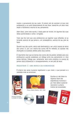 mostra o pensamento de seu autor. O próprio ato de escrever já leva o(a)
              professor(a) a um certo distanciamento do seu fazer, dando-lhe um olhar mais
              amplo e facilitando a escrita do seu pensamento.

              Além disso, como toda escrita, o texto pode ser revisto, ter algumas das suas
              idéias aprofundadas e outras corrigidas.

              Tudo isso faz com que o(a) professor(a) ao registrar suas reflexões vá se
              tornando autor(a) do que pensa e, em conseqüência, autor(a) do seu jeito de
              fazer.

              Quando isso não ocorre, ele(a) está destinado(a) a ser um(a) copista da teoria
              dos outros. E, pior: se a teoria dos outros não for refletida, os copistas não
              alcançarão os sucessos obtidos pelos seus autores.

              É importante dizer que as teorias dos outros são de grande validade para o(a)
              professor(a) quando estabelece um diálogo entre seu pensamento e o dos
              outros teóricos. Diálogo que, certamente, será muito produtivo no avanço do
              pensar do(a) professor(a) e, conseqüentemente, no seu jeito de atuar.

              REGISTRAR É UMA MARCA DA HUMANIDADE

              É próprio dos seres humanos registrarem o que vivem, o que pensam e a
              realidade onde se encontram.

                                                                     Escritos ou não todos os
                                                                     registros falam das
                                                                     experiências humanas e
                                                                     por meio deles é possível
                                                                     reconstruir a própria
                                                                     história da humanidade.
                             Pintura, Aldemir Martins, 1922 / 2006




     Carranca esculpida
     e pintada em madeira


12
 