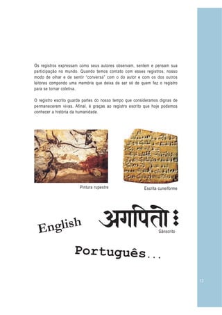Os registros expressam como seus autores observam, sentem e pensam sua
participação no mundo. Quando temos contato com esses registros, nosso
modo de olhar e de sentir “conversa” com o do autor e com os dos outros
leitores compondo uma memória que deixa de ser só de quem fez o registro
para se tornar coletiva.

O registro escrito guarda partes do nosso tempo que consideramos dignas de
permanecerem vivas. Afinal, é graças ao registro escrito que hoje podemos
conhecer a história da humanidade.




                       Pintura rupestre                 Escrita cuneiforme




  E nglish                                                      Sânscrito



                    P o r t u gu ê s . . .

                                                                             13
 