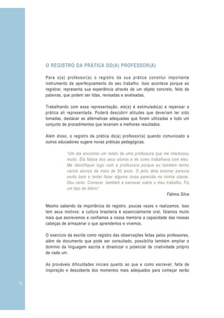 O REGISTRO DA PRÁTICA DO(A) PROFESSOR(A)

     Para o(a) professor(a) o registro da sua prática constitui importante
     instrumento de aperfeiçoamento do seu trabalho. Isso acontece porque ao
     registrar, representa sua experiência através de um objeto concreto, feito de
     palavras, que podem ser lidas, revisadas e analisadas.

     Trabalhando com essa representação, ele(a) é estimulado(a) a repensar a
     prática ali representada. Poderá descobrir atitudes que deveriam ter sido
     tomadas, destacar as alternativas adequadas que foram utilizadas e todo um
     conjunto de procedimentos que levariam a melhores resultados.

     Além disso, o registro da prática do(a) professor(a) quando comunicado a
     outros educadores sugere novas práticas pedagógicas.

                “Um dia encontrei um relato de uma professora que me interessou
                muito. Ela falava dos seus alunos e de como trabalhava com eles.
                Me identifiquei logo com a professora porque eu também tenho
                vários alunos de mais de 50 anos. O jeito dela ensinar parecia
                muito bom e tentei fazer alguma coisa parecida na minha classe.
                Deu certo. Comecei também a escrever sobre o meu trabalho. Fiz
                um tipo de diário”.
                                                                     Fátima Silva

     Mesmo sabendo da importância do registro, poucas vezes o realizamos. Isso
     tem seus motivos: a cultura brasileira é essencialmente oral, falamos muito
     mais que escrevemos e confiamos a nossa memória a capacidade das nossas
     cabeças de armazenar o que aprendemos e vivemos.

     O exercício da escrita como registro das observações feitas pelos professores,
     além de documento que pode ser consultado, possibilita também ampliar o
     domínio da linguagem escrita e dinamizar o potencial de criatividade próprio
     de cada um.

     As prováveis dificuldades iniciais quanto ao que e como escrever, falta de
     inspiração e descoberta dos momentos mais adequados para começar serão

14
 