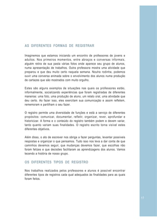 AS DIFERENTES FORMAS DE REGISTRAR

Imaginemos que estamos iniciando um encontro de professores de jovens e
adultos. Nos primeiros momentos, entre abraços e conversas informais,
alguém retira de sua pasta várias fotos onde aparece seu grupo de alunos,
numa apresentação de trabalhos. Outra professora mostra uma atividade que
preparou e que deu muito certo naquela semana. Noutra rodinha, podemos
ouvir uma conversa animada sobre o envolvimento dos alunos numa produção
de cartazes que são mostrados com muito orgulho.

Estes são alguns exemplos de situações nas quais os professores estão,
informalmente, socializando experiências que foram registradas de diferentes
maneiras: uma foto, uma produção de aluno, um relato oral, uma atividade que
deu certo. Ao fazer isso, eles exercitam sua comunicação e assim refletem,
rememoram e partilham o seu fazer.

O registro permite uma diversidade de funções e está a serviço de diferentes
propósitos: comunicar, documentar, refletir, organizar, rever, aprofundar e
historicizar. A forma e o conteúdo do registro também podem e devem variar,
tanto quanto variam suas finalidades. O registro escrito torna visível estes
diferentes objetivos.

Além disso, o ato de escrever nos obriga a fazer perguntas, levantar possíveis
respostas e organizar o que pensamos. Tudo isso nos leva a dar conta de que
caminhos devemos seguir, que mudanças devemos fazer, que escolhas não
foram felizes e que decisões facilitaram as aprendizagens dos alunos. Vamos
tecendo a história de nosso grupo.

OS DIFERENTES TIPOS DE REGISTRO

Nos trabalhos realizados pelos professores e alunos é possível encontrar
diferentes tipos de registros cada qual adequados às finalidades para as quais
foram feitos.




                                                                                 17
 