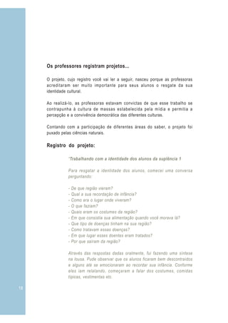Os professores registram projetos...

     O projeto, cujo registro você vai ler a seguir, nasceu porque as professoras
     acreditaram ser muito importante para seus alunos o resgate da sua
     identidade cultural.

     Ao realizá-lo, as professoras estavam convictas de que esse trabalho se
     contrapunha à cultura de massas estabelecida pela mídia e permitia a
     percepção e a convivência democrática das diferentes culturas.

     Contando com a participação de diferentes áreas do saber, o projeto foi
     puxado pelas ciências naturais.

     Registro do projeto:

                “Trabalhando com a identidade dos alunos da suplência 1

                Para resgatar a identidade dos alunos, comecei uma conversa
                perguntando:

                -   De que região vieram?
                -   Qual a sua recordação de infância?
                -   Como era o lugar onde viveram?
                -   O que faziam?
                -   Quais eram os costumes da região?
                -   Em que consistia sua alimentação quando você morava lá?
                -   Que tipo de doenças tinham na sua região?
                -   Como tratavam essas doenças?
                -   Em que lugar esses doentes eram tratados?
                -   Por que saíram da região?

                Através das respostas dadas oralmente, fui fazendo uma síntese
                na lousa. Pude observar que os alunos ficaram bem descontraídos
                e alguns até se emocionaram ao recordar sua infância. Conforme
                eles iam relatando, começaram a falar dos costumes, comidas
                típicas, vestimentas etc.

18
 