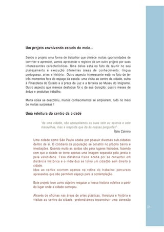 Um projeto envolvendo estudo do meio...

Sendo o projeto uma forma de trabalhar que oferece muitas oportunidades de
conviver e aprender, vamos apresentar o registro de um outro projeto por suas
interessantes características. Uma delas está no fato de reunir no seu
planejamento e execução diferentes áreas de conhecimento: língua
portuguesa, artes e história. Outro aspecto interessante está no fato de ter
três momentos fora do espaço da escola: uma visita ao centro da cidade, outra
à Pinacoteca do Estado e à praça da Luz e a terceira ao Museu do Imigrante.
Outro aspecto que merece destaque foi o da sua duração: quatro meses de
árduo e produtivo trabalho.

Muita coisa se descobriu, muitos conhecimentos se ampliaram, tudo no meio
de muitas surpresas !

Uma releitura do centro da cidade

           “de uma cidade, não aproveitamos as suas sete ou setenta e sete
           maravilhas, mas a resposta que dá às nossas perguntas ”
                                                               Ítalo Calvino

     Uma cidade como São Paulo acaba por possuir diversas sub-cidades
     dentro de si. O cotidiano da população se constrói no próprio bairro e
     imediações. Quando muito as saídas são para lugares fechados, fazendo
     com que a cidade se torne apenas uma imagem separada pela janela e
     pela velocidade. Essa distância física acaba por se converter em
     distância histórica e o indivíduo se torna um cidadão sem direito à
     cidade.
     Idas ao centro ocorrem apenas na rotina do trabalho: percursos
     apressados que não permitem espaço para a contemplação.

     Este projeto teve como objetivo resgatar a nossa história coletiva a partir
     do lugar onde a cidade começou.

     Através de oficinas nas áreas de artes plásticas, literatura e história e
     visitas ao centro da cidade, pretendíamos reconstruir uma conexão

                                                                                   21
 