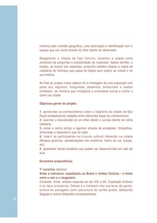 histórica pela conexão geográfica, uma valorização e identificação com o
     espaço que nos cerca através do olhar atento do observador.

     Resgatando a citação de Ítalo Calvino, tomamos a cidade como
     produtora de perguntas e possibilidade de respostas. Nesse sentido, o
     projeto, ao buscar tais respostas, propunha também ampliar a noção de
     cidadania do indivíduo que passa de objeto para sujeito da cidade e de
     sua história.

     Ao final do projeto nosso objetivo foi a montagem de uma exposição com
     parte dos registros: fotografias, desenhos, entrevistas e relatos
     coletados, de maneira que instigasse e orientasse outros a visitar o
     centro da cidade.

     Objetivos gerais do projeto:

     1. aprofundar os conhecimentos sobre a trajetória da cidade de São
     Paulo estabelecendo relações entre diferentes áreas do conhecimento;
     2. exercitar a manutenção de um olhar atento e curioso dentro da rotina
     cotidiana;
     3. visitar o centro antigo e registrar através de anotações, fotografias,
     entrevistas e desenhos o que foi visto;
     4. inserir os participantes no circuito cultural oferecido na cidade
     (Museus gratuitos, apresentações nos mosteiros, teatro de rua, praças,
     etc);
     5. apresentar temas paralelos que podem ser desenvolvidos em sala de
     aula.

     Encontros preparatórios:

     1º encontro (teórico):
     Artes e Literatura: expedições ao Brasil e relatos fictícios - o limite
     entre o real e o imaginário.
     Conteúdo: Artes: artistas viajantes do séc XIX e XX. Expedição Eckhout
     e os tipos brasileiros, Debret e o cotidiano dos escravos de ganho,
     pintura de paisagens como percursora do cartão postal, Sebastião
     Salgado e outros fotógrafos contemporâneos.
22
 