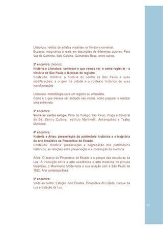 Literatura: relatos de artistas viajantes na literatura universal.
Espaços imaginários e reais em descrições de diferentes autores: Pero
Vaz de Caminha, Ítalo Calvino, Guimarães Rosa, entre outros.

2º encontro: (teórico)
História e Literatura: conhecer o que vamos ver e como registrar - a
história de São Paulo e técnicas de registro.
Conteúdo: História: a história do centro de São Paulo e suas
modificações, a origem da cidade e o contexto histórico de suas
transformações.

Literatura: metodologia para um registro ou entrevista.
Como e o que merece ser anotado nas visitas, como preparar e realizar
uma entrevista.

3º encontro:
Visita ao centro antigo: Pátio do Colégio São Paulo, Praça e Catedral
da Sé, Centro Cultural, edifício Martinelli, Anhangabaú e Teatro
Municipal.

4º encontro:
História e Artes: preservação do patrimônio histórico e a trajetória
da arte brasileira na Pinacoteca do Estado.
Conteúdo: História: preservação e degradação dos patrimônios
históricos, as relações entre preservação e a construção da memória.

Artes: O acervo da Pinacoteca do Estado e o parque das esculturas da
Luz. A transição entre a arte acadêmica e arte moderna na pintura
brasileira; o Movimento Modernista e sua relação com a São Paulo de
1922; Arte contemporânea.

5º encontro:
Visita ao centro: Estação Julio Prestes, Pinacoteca do Estado, Parque da
Luz e Estação da Luz.




                                                                           23
 