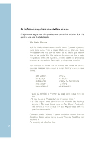 As professoras registram uma atividade de aula.

     O registro que segue é de uma professora de uma classe inicial da EJA. Ele
     registra uma aula de alfabetização.

               “Um ditado diferente

               Hoje fiz ditado diferente com a minha turma. Comecei explicando
               como seria: Avisei: 'Hoje o nosso ditado vai ser diferente. Todos
               vão receber uma lista com os nomes de 10 ônibus que passam
               pela rua da escola. Vou falar cada um dos nomes da lista e vocês
               vão procurar onde está a palavra, na lista. Vocês vão procurando
               os nomes e colocando na frente deles o número que vou dizer.’

               Mal distribui as folhas com os nomes das linhas de ônibus,
               algumas pessoas começaram a tentar decifrar o que estava
               escrito.

                      SÃO MIGUEL                  PENHA
                      PATRIARCA                   CLÍNICAS
                      IBIRAPUERA                  PRAÇA DA REPÚBLICA
                      PAISSANDU                   TATUAPÉ
                      ANHANGABAÚ                  GUAIANAZES


                - “Esse eu conheço, é “Penha”. Eu pego esse ônibus todos os
                   dias.”
                - “O meu é esse, o “Paissandu”, ele 'ta' sempre cheio.”
                - “É 'São Miguel'. Olha parece que vai escrever São Paulo (e
                   apontou o São) mais depois muda pra São Miguel. Eu descobri
                   isto porque ia lá de ônibus (em São Miguel) toda semana,
                   quando estava doente...”

               Comecei o ditado: “Número 1. Vamos encontrar o nome: Praça da
               República. Depois vamos marcar o nome 'Praça da República’ com
               o número 1.
               Fui seguindo até o final da lista.
28                                                                                 3
 