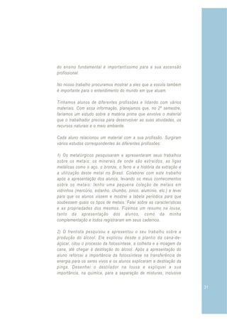 do ensino fundamental é importantíssimo para a sua ascensão
profissional.

No nosso trabalho procuramos mostrar a eles que a escola também
é importante para o entendimento do mundo em que atuam.

Tínhamos alunos de diferentes profissões e lidando com vários
materiais. Com essa informação, planejamos que, no 2º semestre,
faríamos um estudo sobre a matéria prima que envolve o material
que o trabalhador precisa para desenvolver as suas atividades, os
recursos naturais e o meio ambiente.

Cada aluno relacionou um material com a sua profissão. Surgiram
vários estudos correspondentes às diferentes profissões:

1) Os metalúrgicos pesquisaram e apresentaram seus trabalhos
sobre os metais: os minerais de onde são extraídos, as ligas
metálicas como o aço, o bronze, o ferro e a história da extração e
a utilização deste metal no Brasil. Colaborei com este trabalho
após a apresentação dos alunos, levando os meus conhecimentos
sobre os metais: tenho uma pequena coleção de metais em
vidrinhos (mercúrio, estanho, chumbo, zinco, alumínio, etc.) e levei
para que os alunos vissem e mostrei a tabela periódica para que
soubessem quais os tipos de metais. Falei sobre as características
e as propriedades dos mesmos. Fizemos um resumo na lousa,
tanto da apresentação dos alunos, como da minha
complementação e todos registraram em seus cadernos.

2) O frentista pesquisou e apresentou o seu trabalho sobre a
produção do álcool. Ele explicou desde o plantio da cana-de-
açúcar, citou o processo da fotossíntese, a colheita e a moagem da
cana, até chegar à destilação do álcool. Após a apresentação do
aluno reforcei a importância da fotossíntese na transferência de
energia para os seres vivos e os alunos explicaram a destilação da
pinga. Desenhei o destilador na lousa e expliquei a sua
importância, na química, para a separação de misturas, inclusive


                                                                       31
 