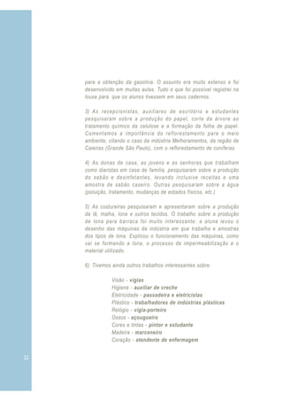 para a obtenção da gasolina. O assunto era muito extenso e foi
     desenvolvido em muitas aulas. Tudo o que foi possível registrei na
     lousa para que os alunos tivessem em seus cadernos.

     3) As recepcionistas, auxiliares de escritório e estudantes
     pesquisaram sobre a produção do papel, corte da árvore ao
     tratamento químico da celulose e a formação da folha de papel.
     Comentamos a importância do reflorestamento para o meio
     ambiente, citando o caso da indústria Melhoramentos, da região de
     Caieiras (Grande São Paulo), com o reflorestamento de coníferas.

     4) As donas de casa, as jovens e as senhoras que trabalham
     como diaristas em casa de família, pesquisaram sobre a produção
     do sabão e desinfetantes, levando inclusive receitas e uma
     amostra de sabão caseiro. Outras pesquisaram sobre a água
     (poluição, tratamento, mudanças de estados físicos, etc.)

     5) As costureiras pesquisaram e apresentaram sobre a produção
     da lã, malha, lona e outros tecidos. O trabalho sobre a produção
     de lona para barraca foi muito interessante: a aluna levou o
     desenho das máquinas da indústria em que trabalha e amostras
     dos tipos de lona. Explicou o funcionamento das máquinas, como
     vai se formando a lona, o processo de impermeabilização e o
     material utilizado.

     6) Tivemos ainda outros trabalhos interessantes sobre:

                Visão - vigias
                Higiene - auxiliar de creche
                Eletricidade - passadeira e eletricistas
                Plástico - trabalhadores de indústrias plásticas
                Relógio - vigia-porteiro
                Ossos - açougueiro
                Cores e tintas - pintor e estudante
                Madeira - marceneiro
                Coração - atendente de enfermagem


32                                                                        3
 