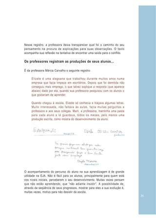 Nesse registro, a professora deixa transparecer qual foi o caminho do seu
pensamento na procura de explicações para suas observações. O texto
acompanha sua reflexão na tentativa de encontrar uma saída para o conflito.

Os professores registram as produções de seus alunos...

É da professora Márcia Carvalho o seguinte registro:

     Elizete é uma alagoana que trabalhou durante muitos anos numa
     empresa que fazia limpeza em escritórios. Depois que foi demitida não
     conseguiu mais emprego, o que talvez explique a resposta (que aparece
     abaixo) dada por ela, quando sua professora pesquisou com os alunos o
     que gostariam de aprender.

     Quando chegou à escola, Elizete só conhecia e traçava algumas letras.
     Muito interessada, não faltava às aulas, fazia muitas perguntas a
     professora e aos seus colegas. Marli, a professora, mantinha uma pasta
     para cada aluno e lá guardava, todos os meses, pelo menos uma
     produção escrita, como mostra do desenvolvimento da aluno.




O acompanhamento do percurso do aluno na sua aprendizagem é de grande
utilidade na EJA. Não é fácil para os alunos, principalmente para quem está
nos níveis iniciais, perceberem o seu desenvolvimento. Muitas vezes pensam
que não estão aprendendo, que “não adianta insistir”. A possibilidade de,
através da seqüência de seus progressos, mostrar para eles a sua evolução é,
muitas vezes, motivo para não desistir da escola.
                                                                               35
 