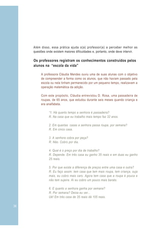 Além disso, essa prática ajuda o(a) professor(a) a perceber melhor as
     questões onde existem maiores dificuldades e, portanto, onde deve intervir.

     Os professores registram os conhecimentos construídos pelos
     alunos na “escola da vida”

          A professora Cláudia Mendes ouviu uma de suas alunas com o objetivo
          de compreender a forma como os alunos, que não haviam passado pela
          escola ou nela tinham permanecido por um pequeno tempo, realizavam a
          operação matemática da adição.

          Com este propósito, Cláudia entrevistou D. Rosa, uma passadeira de
          roupas, de 65 anos, que estudou durante seis meses quando criança e
          era analfabeta.

                “1. Há quanto tempo a senhora é passadeira?
                R. Na casa que eu trabalho mais tempo faz 32 anos.

                2. Em quantas casas a senhora passa roupa, por semana?
                R. Em cinco casa.

                3. A senhora cobra por peça?
                R. Não. Cobro por dia.

                4. Qual é o preço por dia de trabalho?
                R. Depende. Em três casa eu ganho 35 reais e em duas eu ganho
                25 reais.

                5. Por que existe a diferença de preços entre uma casa e outra?
                R. Eu faço assim: tem casa que tem mais roupa, tem criança, suja
                mais, eu cobro mais caro. Agora tem casa que a roupa é pouca e
                não tem sujeira. Aí eu cobro um pouco mais barato.

                6. E quanto a senhora ganha por semana?
                R. Por semana? Deixa eu ver...
                Ué! Em três casa de 35 reais dá 105 reais.

36                                                                                 3
 