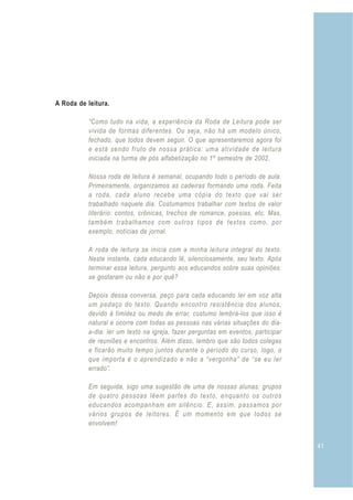 A Roda de leitura.

           “Como tudo na vida, a experiência da Roda de Leitura pode ser
           vivida de formas diferentes. Ou seja, não há um modelo único,
           fechado, que todos devem seguir. O que apresentaremos agora foi
           e está sendo fruto de nossa prática: uma atividade de leitura
           iniciada na turma de pós alfabetização no 1º semestre de 2002.

           Nossa roda de leitura é semanal, ocupando todo o período de aula.
           Primeiramente, organizamos as cadeiras formando uma roda. Feita
           a roda, cada aluno recebe uma cópia do texto que vai ser
           trabalhado naquele dia. Costumamos trabalhar com textos de valor
           literário: contos, crônicas, trechos de romance, poesias, etc. Mas,
           também trabalhamos com outros tipos de textos como, por
           exemplo, notícias de jornal.

           A roda de leitura se inicia com a minha leitura integral do texto.
           Neste instante, cada educando lê, silenciosamente, seu texto. Após
           terminar essa leitura, pergunto aos educandos sobre suas opiniões:
           se gostaram ou não e por quê?

           Depois dessa conversa, peço para cada educando ler em voz alta
           um pedaço do texto. Quando encontro resistência dos alunos,
           devido à timidez ou medo de errar, costumo lembrá-los que isso é
           natural e ocorre com todas as pessoas nas várias situações do dia-
           a-dia: ler um texto na igreja, fazer perguntas em eventos, participar
           de reuniões e encontros. Além disso, lembro que são todos colegas
           e ficarão muito tempo juntos durante o período do curso, logo, o
           que importa é o aprendizado e não a “vergonha” de “se eu ler
           errado”.

           Em seguida, sigo uma sugestão de uma de nossas alunas: grupos
           de quatro pessoas lêem partes do texto, enquanto os outros
           educandos acompanham em silêncio. E, assim, passamos por
           vários grupos de leitores. É um momento em que todos se
           envolvem!


                                                                                   41
 