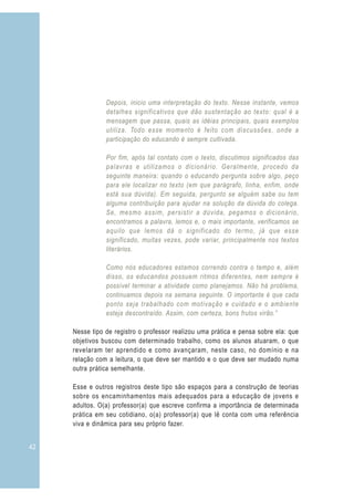 Depois, inicio uma interpretação do texto. Nesse instante, vemos
                detalhes significativos que dão sustentação ao texto: qual é a
                mensagem que passa, quais as idéias principais, quais exemplos
                utiliza. Todo esse momento é feito com discussões, onde a
                participação do educando é sempre cultivada.

                Por fim, após tal contato com o texto, discutimos significados das
                palavras e utilizamos o dicionário. Geralmente, procedo da
                seguinte maneira: quando o educando pergunta sobre algo, peço
                para ele localizar no texto (em que parágrafo, linha, enfim, onde
                está sua dúvida). Em seguida, pergunto se alguém sabe ou tem
                alguma contribuição para ajudar na solução da dúvida do colega.
                Se, mesmo assim, persistir a dúvida, pegamos o dicionário,
                encontramos a palavra, lemos e, o mais importante, verificamos se
                aquilo que lemos dá o significado do termo, já que esse
                significado, muitas vezes, pode variar, principalmente nos textos
                literários.

                Como nós educadores estamos correndo contra o tempo e, além
                disso, os educandos possuem ritmos diferentes, nem sempre é
                possível terminar a atividade como planejamos. Não há problema,
                continuamos depois na semana seguinte. O importante é que cada
                ponto seja trabalhado com motivação e cuidado e o ambiente
                esteja descontraído. Assim, com certeza, bons frutos virão.”

     Nesse tipo de registro o professor realizou uma prática e pensa sobre ela: que
     objetivos buscou com determinado trabalho, como os alunos atuaram, o que
     revelaram ter aprendido e como avançaram, neste caso, no domínio e na
     relação com a leitura, o que deve ser mantido e o que deve ser mudado numa
     outra prática semelhante.

     Esse e outros registros deste tipo são espaços para a construção de teorias
     sobre os encaminhamentos mais adequados para a educação de jovens e
     adultos. O(a) professor(a) que escreve confirma a importância de determinada
     prática em seu cotidiano, o(a) professor(a) que lê conta com uma referência
     viva e dinâmica para seu próprio fazer.


42
 
