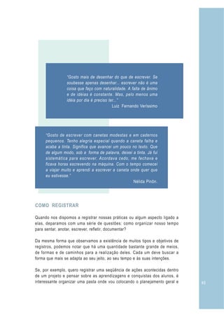 “Gosto mais de desenhar do que de escrever. Se
                soubesse apenas desenhar... escrever não é uma
                coisa que faço com naturalidade. A falta de ânimo
                e de idéias é constante. Mas, pelo menos uma
                idéia por dia é preciso ter...”
                                          Luiz Fernando Veríssimo




     “Gosto de escrever com canetas modestas e em cadernos
     pequenos. Tenho alegria especial quando a caneta falha e
     acaba a tinta. Significa que avancei um pouco no texto. Que
     de algum modo, sob a forma de palavra, deixei a tinta. Já fui
     sistemática para escrever. Acordava cedo, me fechava e
     ficava horas escrevendo na máquina. Com o tempo comecei
     a viajar muito e aprendi a escrever a caneta onde quer que
     eu estivesse.”
                                                   Nélida Pinõn.




COMO REGISTRAR

Quando nos dispomos a registrar nossas práticas ou algum aspecto ligado a
elas, deparamos com uma série de questões: como organizar nosso tempo
para sentar, anotar, escrever, refletir, documentar?

Da mesma forma que observamos a existência de muitos tipos e objetivos de
registros, podemos notar que há uma quantidade bastante grande de meios,
de formas e de caminhos para a realização deles. Cada um deve buscar a
forma que mais se adapta ao seu jeito, ao seu tempo e às suas intenções.

Se, por exemplo, quero registrar uma seqüência de ações acontecidas dentro
de um projeto e pensar sobre as aprendizagens e conquistas dos alunos, é
interessante organizar uma pasta onde vou colocando o planejamento geral e   45
 