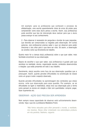 Um exemplo: para os professores que conhecem o processo da
       alfabetização, uma escrita aparentemente cheia de erros dá pistas para
       compreender como esse aluno pensa a escrita. Assim, o(a) professor(a)
       pode escolher que tipo de intervenção deve realizar para que o aluno
       possa avançar no seu conhecimento.

       2 - Para observar é necessário ter perguntas e duvidar de suas respostas,
       que deverão ser comprovadas ou negadas pela observação. Em outras
       palavras, o(a) professor(a) precisa saber o que vai observar para poder
       direcionar o seu olhar para o que deve ser visto. Só assim, a observação
       se constitui como sua ferramenta de trabalho.

    Quanto maior for a clareza do(a) professor(a) sobre o que quer saber, mais
    facilidade encontrará na sua observação.

    Depois de escolher o que quer saber, o(a) professor(a) é guiado pelo que
    acontece na realidade: alunos, organização escolar, conteúdos desenvolvidos
    e relações que estão presentes em todo o seu trabalho.

    Geralmente, ele(a) escolhe como foco da sua observação questões que a
    preocupam. Assim, quando percebe dificuldades na constituição da classe
    como um grupo é este o aspecto observado.

    Quando percebe dificuldades na aprendizagem dos conteúdos que ele(a)
    ensina, volta sua observação para essa questão. Por exemplo, se as
    dificuldades se ligam à matemática, ele(a) leva sua observação para a forma
    como pensam os alunos em relação a lidar com quantidades: comprar, pagar,
    fazer orçamentos etc.

    OBSERVAR - AÇÃO QUE PRECISA SER APRENDIDA

    Nem sempre nossa capacidade de observar está suficientemente desen-
    volvida. Veja o que diz a professora Madalena Freire:

               “Não fomos educados para olhar pensando o mundo, a realidade,
               nós mesmos. Nosso olhar cristalizado nos estereótipos produziu
               em nós paralisia, fatalismo, cegueira.
6
 
