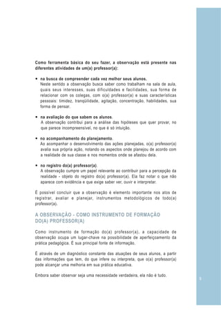 9
Como ferramenta básica do seu fazer, a observação está presente nas
diferentes atividades de um(a) professor(a):
— na busca de compreender cada vez melhor seus alunos.
Neste sentido a observação busca saber como trabalham na sala de aula,
quais seus interesses, suas dificuldades e facilidades, sua forma de
relacionar com os colegas, com o(a) professor(a) e suas características
pessoais: timidez, tranqüilidade, agitação, concentração, habilidades, sua
forma de pensar.
— na avaliação do que sabem os alunos.
A observação contribui para a análise das hipóteses que quer provar, no
que parece incompreensível, no que é só intuição.
— no acompanhamento do planejamento.
Ao acompanhar o desenvolvimento das ações planejadas, o(a) professor(a)
avalia sua própria ação, notando os aspectos onde planejou de acordo com
a realidade de sua classe e nos momentos onde se afastou dela.
— no registro do(a) professor(a).
A observação cumpre um papel relevante ao contribuir para a percepção da
realidade - objeto do registro do(a) professor(a). Ela faz notar o que não
aparece com evidência e que exige saber ver, ouvir e interpretar.
É possível concluir que a observação é elemento importante nos atos de
registrar, avaliar e planejar, instrumentos metodológicos de todo(a)
professor(a).
Como instrumento de formação do(a) professor(a), a capacidade de
observação ocupa um lugar-chave na possibilidade de aperfeiçoamento da
prática pedagógica. É sua principal fonte de informação.
É através de um diagnóstico constante das atuações de seus alunos, a partir
das informações que tem, do que infere ou interpreta, que o(a) professor(a)
pode alcançar uma melhoria em sua prática educativa.
Embora saber observar seja uma necessidade verdadeira, ela não é tudo.
A OBSERVAÇÃO - COMO INSTRUMENTO DE FORMAÇÃO
DO(A) PROFESSOR(A)
 
