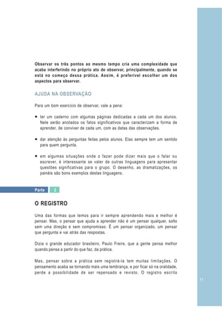 11
Observar os três pontos ao mesmo tempo cria uma complexidade que
acaba interferindo no próprio ato de observar, principalmente, quando se
está no começo dessa prática. Assim, é preferível escolher um dos
aspectos para observar.
Para um bom exercício de observar, vale a pena:
¡ ter um caderno com algumas páginas dedicadas a cada um dos alunos.
Nele serão anotados os fatos significativos que caracterizam a forma de
aprender, de conviver de cada um, com as datas das observações.
¡ dar atenção às perguntas feitas pelos alunos. Elas sempre tem um sentido
para quem pergunta.
¡ em algumas situações onde o fazer pode dizer mais que o falar ou
escrever, é interessante se valer de outras linguagens para apresentar
questões significativas para o grupo. O desenho, as dramatizações, os
painéis são bons exemplos destas linguagens.
O REGISTRO
Uma das formas que temos para ir sempre aprendendo mais e melhor é
pensar. Mas, o pensar que ajuda a aprender não é um pensar qualquer, solto
sem uma direção e sem compromisso. É um pensar organizado, um pensar
que pergunta e vai atrás das respostas.
Dizia o grande educador brasileiro, Paulo Freire, que a gente pensa melhor
quando pensa a partir do que faz, da prática.
Mas, pensar sobre a prática sem registrá-la tem muitas limitações. O
pensamento acaba se tornando mais uma lembrança, e por ficar só na oralidade,
perde a possibilidade de ser repensado e revisto. O registro escrito
AJUDA NA OBSERVAÇÃO
Parte 2
 