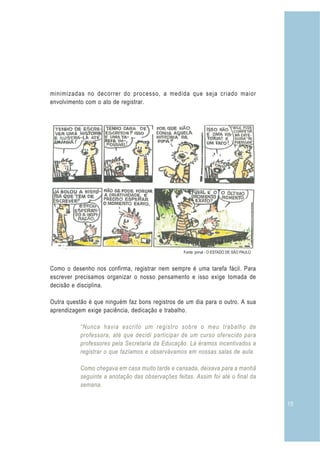 15
minimizadas no decorrer do processo, a medida que seja criado maior
envolvimento com o ato de registrar.
Como o desenho nos confirma, registrar nem sempre é uma tarefa fácil. Para
escrever precisamos organizar o nosso pensamento e isso exige tomada de
decisão e disciplina.
Outra questão é que ninguém faz bons registros de um dia para o outro. A sua
aprendizagem exige paciência, dedicação e trabalho.
“Nunca havia escrito um registro sobre o meu trabalho de
professora, até que decidi participar de um curso oferecido para
professores pela Secretaria da Educação. Lá éramos incentivados a
registrar o que fazíamos e observávamos em nossas salas de aula.
Como chegava em casa muito tarde e cansada, deixava para a manhã
seguinte a anotação das observações feitas. Assim foi até o final da
semana.
Fonte: jornal - O ESTADO DE SÃO PAULO
 