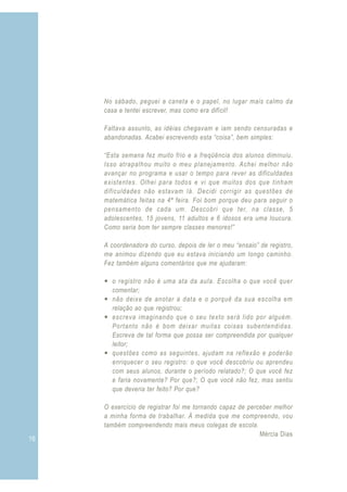 16
No sábado, peguei a caneta e o papel, no lugar mais calmo da
casa e tentei escrever, mas como era difícil!
Faltava assunto, as idéias chegavam e iam sendo censuradas e
abandonadas. Acabei escrevendo esta “coisa”, bem simples:
“Esta semana fez muito frio e a freqüência dos alunos diminuiu.
Isso atrapalhou muito o meu planejamento. Achei melhor não
avançar no programa e usar o tempo para rever as dificuldades
existentes. Olhei para todos e vi que muitos dos que tinham
dificuldades não estavam lá. Decidi corrigir as questões de
matemática feitas na 4ª feira. Foi bom porque deu para seguir o
pensamento de cada um. Descobri que ter, na classe, 5
adolescentes, 15 jovens, 11 adultos e 6 idosos era uma loucura.
Como seria bom ter sempre classes menores!”
A coordenadora do curso, depois de ler o meu “ensaio” de registro,
me animou dizendo que eu estava iniciando um longo caminho.
Fez também alguns comentários que me ajudaram:
— o registro não é uma ata da aula. Escolha o que você quer
comentar;
— não deixe de anotar a data e o porquê da sua escolha em
relação ao que registrou;
— escreva imaginando que o seu texto será lido por alguém.
Portanto não é bom deixar muitas coisas subentendidas.
Escreva de tal forma que possa ser compreendida por qualquer
leitor;
— questões como as seguintes, ajudam na reflexão e poderão
enriquecer o seu registro: o que você descobriu ou aprendeu
com seus alunos, durante o período relatado?; O que você fez
e faria novamente? Por que?; O que você não fez, mas sentiu
que deveria ter feito? Por que?
O exercício de registrar foi me tornando capaz de perceber melhor
a minha forma de trabalhar. À medida que me compreendo, vou
também compreendendo mais meus colegas de escola.
Mércia Dias
 