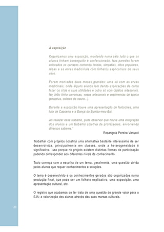 A exposição
Organizamos uma exposição, montando numa sala tudo o que os
alunos tinham conseguido e confeccionado. Nas paredes foram
colocados os cartazes contendo lendas, simpatias, ditos populares,
rezas e as ervas medicinais com folhetos explicativos de seus
usos.
Foram montadas duas mesas grandes: uma só com as ervas
medicinais, onde alguns alunos iam dando explicações de como
fazer os chás e suas utilidades e outra só com objetos artesanais.
No chão tinha carrancas, vasos artesanais e vestimentas de época
(chapéus, coletes de couro...).
Durante a exposição houve uma apresentação de fantoches, uma
luta de Capoeira e a Dança do Bumba-meu-Boi.
Ao realizar esse trabalho, pude observar que houve uma integração
dos alunos e um trabalho coletivo de professores, envolvendo
diversos saberes.”
Rosangela Pereira Vanucci
Trabalhar com projetos constitui uma alternativa bastante interessante de ser
desenvolvida, principalmente em classes, onde a heterogeneidade é
significativa. Isso porque no projeto existem distintas formas de participação
podendo corresponder aos diferentes níveis de conhecimento.
Tudo começa com a escolha de um tema, geralmente, uma questão vivida
pelos alunos que requer conhecimentos e soluções.
O tema é desenvolvido e os conhecimentos gerados são organizados numa
produção final, que pode ser um folheto explicativo, uma exposição, uma
apresentação cultural, etc.
O registro que acabamos de ler trata de uma questão de grande valor para a
EJA: a valorização dos alunos através das suas marcas culturais.
20
 