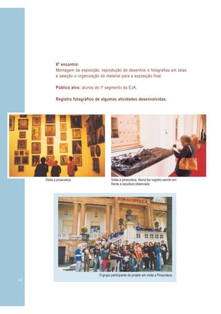 24 3
6º encontro:
Montagem da exposição, reprodução de desenhos e fotografias em telas
e seleção e organização do material para a exposição final.
Público alvo: alunos do Iº segmento da EJA.
Registro fotográfico de algumas atividades desenvolvidas.
Visita a pinacoteca
O grupo participante do projeto em visita a Pinacoteca
Visita a pinacoteca. Aluna faz registro escrito em
frente a escultura observada
 